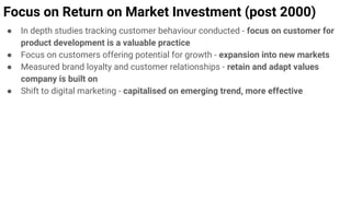 Focus on Return on Market Investment (post 2000)
● In depth studies tracking customer behaviour conducted - focus on customer for
product development is a valuable practice
● Focus on customers offering potential for growth - expansion into new markets
● Measured brand loyalty and customer relationships - retain and adapt values
company is built on
● Shift to digital marketing - capitalised on emerging trend, more effective
 