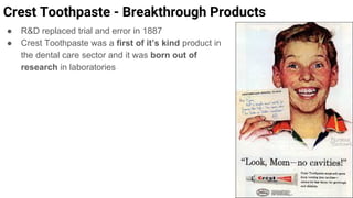 ● R&D replaced trial and error in 1887
● Crest Toothpaste was a first of it’s kind product in
the dental care sector and it was born out of
research in laboratories
Crest Toothpaste - Breakthrough Products
 
