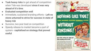 ● Took heavy risks to get ahead of competition
when Tide was developed since it was very
ahead of it’s time.
● Evaluated competition well
● Immediate, sustained branding efforts - Left no
stone unturned to strive for success in state of
heavy risk
● Success, two year lead on competition
● Speedy release to market became a part of
system - capitalised on strategy that proved
useful
 