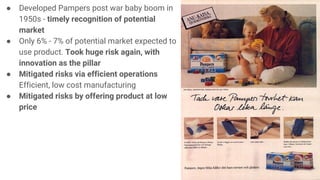 ● Developed Pampers post war baby boom in
1950s - timely recognition of potential
market
● Only 6% - 7% of potential market expected to
use product. Took huge risk again, with
innovation as the pillar
● Mitigated risks via efficient operations
Efficient, low cost manufacturing
● Mitigated risks by offering product at low
price
 