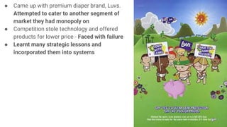 ● Came up with premium diaper brand, Luvs.
Attempted to cater to another segment of
market they had monopoly on
● Competition stole technology and offered
products for lower price - Faced with failure
● Learnt many strategic lessons and
incorporated them into systems
 
