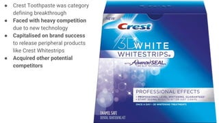 ● Crest Toothpaste was category
defining breakthrough
● Faced with heavy competition
due to new technology
● Capitalised on brand success
to release peripheral products
like Crest Whitestrips
● Acquired other potential
competitors
 