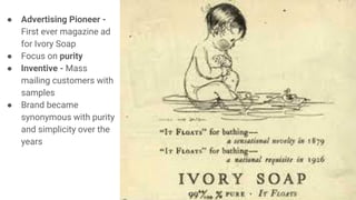 ● Advertising Pioneer -
First ever magazine ad
for Ivory Soap
● Focus on purity
● Inventive - Mass
mailing customers with
samples
● Brand became
synonymous with purity
and simplicity over the
years
 