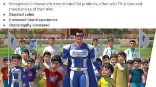 ● Recognisable characters were created for products, often with TV shows and
merchandise of their own.
● Boosted sales
● Increased brand awareness
● Brand equity increased
 