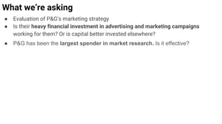 ● Evaluation of P&G’s marketing strategy
● Is their heavy financial investment in advertising and marketing campaigns
working for them? Or is capital better invested elsewhere?
● P&G has been the largest spender in market research. Is it effective?
What we’re asking
 