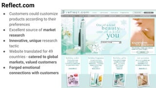 Reflect.com
● Customers could customize
products according to their
preferences
● Excellent source of market
research
● Innovative, unique research
tactic
● Website translated for 49
countries - catered to global
markets, valued customers
● Forged emotional
connections with customers
 