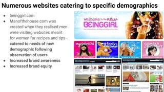 Numerous websites catering to specific demographics
● beinggirl.com
● Manofthehouse.com was
created when they realised men
were visiting websites meant
for women for recipes and tips -
catered to needs of new
demographic following
observation of users
● Increased brand awareness
● Increased brand equity
 