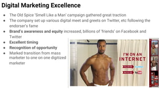 Digital Marketing Excellence
● The Old Spice ‘Smell Like a Man’ campaign gathered great traction
● The company set up various digital meet and greets on Twitter, etc following the
endorser’s fame
● Brand’s awareness and equity increased, billions of ‘friends’ on Facebook and
Twitter
● Excellent timing
● Recognition of opportunity
● Marked transition from mass
marketer to one on one digitized
marketer
 
