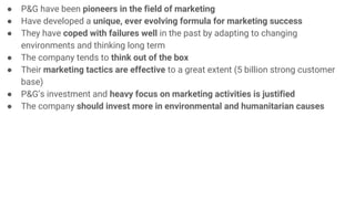 ● P&G have been pioneers in the field of marketing
● Have developed a unique, ever evolving formula for marketing success
● They have coped with failures well in the past by adapting to changing
environments and thinking long term
● The company tends to think out of the box
● Their marketing tactics are effective to a great extent (5 billion strong customer
base)
● P&G’s investment and heavy focus on marketing activities is justified
● The company should invest more in environmental and humanitarian causes
 