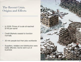 The Recent Crisis.
Origins and Effects
✤ In 2009: Prices of crude oil reached
$149 per barrel
✤ Credit Markets ceased to function
normally
✤ 30 mln people lost their jobs worldwide
✤ Suppliers, retailers and distributors were
badly affected. Some went out of
business
20
 