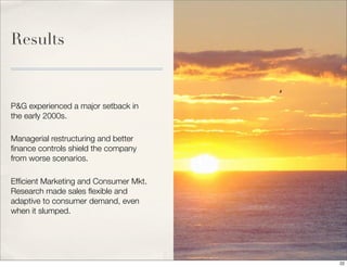 Results
P&G experienced a major setback in
the early 2000s.
Managerial restructuring and better
ﬁnance controls shield the company
from worse scenarios.
Efﬁcient Marketing and Consumer Mkt.
Research made sales ﬂexible and
adaptive to consumer demand, even
when it slumped.
22
 