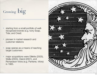 Growing big
✤ starting from a small portfolio of well-
recognized brands (e.g. Ivory Soap,
Tide, and Crest)
✤ pioneer in market research and
customer relations
✤ soap operas as a means of reaching
target customers
✤ major acquisitions were Gillette (2005),
Wella (2003), Clairol (2001), and
Richardson-Vicks (e.g. Pantene, VIcks)
in 1985.
8
 
