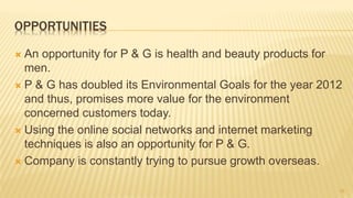 OPPORTUNITIES
 An opportunity for P & G is health and beauty products for
men.
 P & G has doubled its Environmental Goals for the year 2012
and thus, promises more value for the environment
concerned customers today.
 Using the online social networks and internet marketing
techniques is also an opportunity for P & G.
 Company is constantly trying to pursue growth overseas.
10
 