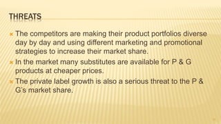 THREATS
 The competitors are making their product portfolios diverse
day by day and using different marketing and promotional
strategies to increase their market share.
 In the market many substitutes are available for P & G
products at cheaper prices.
 The private label growth is also a serious threat to the P &
G’s market share.
11
 
