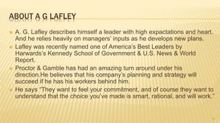 ABOUT A G LAFLEY
 A. G. Lafley describes himself a leader with high expactations and heart.
And he relies heavily on managers’ inputs as he develops new plans.
 Lafley was recently named one of America’s Best Leaders by
Harwards’s Kennedy School of Government & U.S. News & World
Report.
 Proctor & Gamble has had an amazing turn around under his
direction.He believes that his company’s planning and strategy will
succeed if he has his workers behind him.
 He says “They want to feel your commitment, and of course they want to
understand that the choice you’ve made is smart, rational, and will work.”
19
 