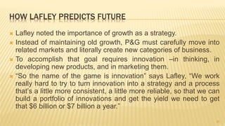 HOW LAFLEY PREDICTS FUTURE
 Lafley noted the importance of growth as a strategy.
 Instead of maintaining old growth, P&G must carefully move into
related markets and literally create new categories of business.
 To accomplish that goal requires innovation –in thinking, in
developing new products, and in marketing them.
 “So the name of the game is innovation” says Lafley, “We work
really hard to try to turn innovation into a strategy and a process
that’s a little more consistent, a little more reliable, so that we can
build a portfolio of innovations and get the yield we need to get
that $6 billion or $7 billion a year.”
20
 