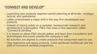 “CONNECT AND DEVELOP”
 Launching new products requires careful planning at all levels –strategic,
tactical, and operational.
 Lafley orchestrated a major shift in the way firm develoeped new
products.
 Instead of relying solely on a complex, bureaucratic research and
development organization, P&G now uses a new approach called
“Connect & Develop.”
 It is based on ideas P&G should gather and learn from innovations and
technologies that exists outside the company’s wall.
 All activities are aligned to create products that consumers want to use.
 Olay regenerist anti-aging products, Crest spinbrush toothbrush are the
yield of connect & develop programme.
22
 