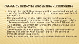 23
ASSESSING OUTCOMES AND SEIZING OPPORTUNITIES
 Historically the giant told consumers what they needed and wanted, but
now Lafley has shifted its focus directly on consumers and asks for their
input up front.
 This new outlook drives all of P&G’s planning and strategy, which
includes broadcasting commercials created by consumers and building
online communities dedicated to consumers’ favourite P&G products.
 “Most of [these] Experiment don’t work all the time, but we have to be
out there, trying.” says Lafley.
 Lafley endorses the idea of pleasantly surprising consumers this way-
catching their attention when they least expect it and offering an
immediate solution to a problem.
 Briefly, P&G has found that consumers will build the brands themselves.
 