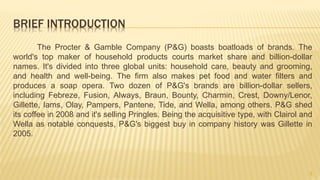 BRIEF INTRODUCTION
The Procter & Gamble Company (P&G) boasts boatloads of brands. The
world's top maker of household products courts market share and billion-dollar
names. It's divided into three global units: household care, beauty and grooming,
and health and well-being. The firm also makes pet food and water filters and
produces a soap opera. Two dozen of P&G's brands are billion-dollar sellers,
including Febreze, Fusion, Always, Braun, Bounty, Charmin, Crest, Downy/Lenor,
Gillette, Iams, Olay, Pampers, Pantene, Tide, and Wella, among others. P&G shed
its coffee in 2008 and it's selling Pringles. Being the acquisitive type, with Clairol and
Wella as notable conquests, P&G's biggest buy in company history was Gillette in
2005.
3
 