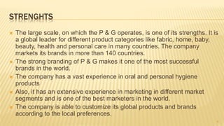 STRENGHTS
 The large scale, on which the P & G operates, is one of its strengths. It is
a global leader for different product categories like fabric, home, baby,
beauty, health and personal care in many countries. The company
markets its brands in more than 140 countries.
 The strong branding of P & G makes it one of the most successful
brands in the world.
 The company has a vast experience in oral and personal hygiene
products
 Also, it has an extensive experience in marketing in different market
segments and is one of the best marketers in the world.
 The company is able to customize its global products and brands
according to the local preferences.
8
 