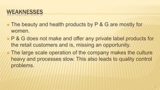 WEAKNESSES
 The beauty and health products by P & G are mostly for
women.
 P & G does not make and offer any private label products for
the retail customers and is, missing an opportunity.
 The large scale operation of the company makes the culture
heavy and processes slow. This also leads to quality control
problems.
9
 