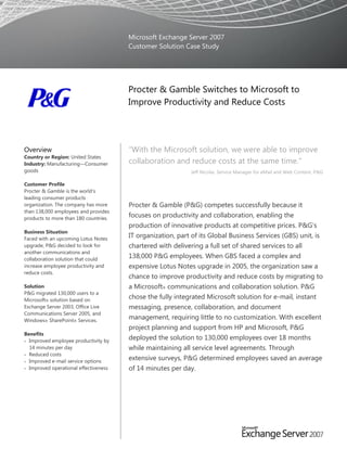 Microsoft Exchange Server 2007
                                       Customer Solution Case Study




                                       Procter & Gamble Switches to Microsoft to
                                       Improve Productivity and Reduce Costs




Overview                               ―With the Microsoft solution, we were able to improve
Country or Region: United States
Industry: Manufacturing—Consumer       collaboration and reduce costs at the same time.‖
goods                                                       Jeff Nicolai, Service Manager for eMail and Web Content, P&G

Customer Profile
Procter & Gamble is the world’s
leading consumer products
organization. The company has more     Procter & Gamble (P&G) competes successfully because it
than 138,000 employees and provides
products to more than 180 countries.
                                       focuses on productivity and collaboration, enabling the
                                       production of innovative products at competitive prices. P&G’s
Business Situation
Faced with an upcoming Lotus Notes
                                       IT organization, part of its Global Business Services (GBS) unit, is
upgrade, P&G decided to look for       chartered with delivering a full set of shared services to all
another communications and
collaboration solution that could
                                       138,000 P&G employees. When GBS faced a complex and
increase employee productivity and     expensive Lotus Notes upgrade in 2005, the organization saw a
reduce costs.
                                       chance to improve productivity and reduce costs by migrating to
Solution                               a Microsoft® communications and collaboration solution. P&G
P&G migrated 130,000 users to a
Microsoft® solution based on
                                       chose the fully integrated Microsoft solution for e-mail, instant
Exchange Server 2003, Office Live      messaging, presence, collaboration, and document
Communications Server 2005, and
Windows® SharePoint® Services.
                                       management, requiring little to no customization. With excellent
                                       project planning and support from HP and Microsoft, P&G
Benefits
 Improved employee productivity by
                                       deployed the solution to 130,000 employees over 18 months
  14 minutes per day                   while maintaining all service level agreements. Through
 Reduced costs
 Improved e-mail service options
                                       extensive surveys, P&G determined employees saved an average
 Improved operational effectiveness   of 14 minutes per day.
 