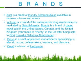 B R A N D S
 Ariel is a brand of laundry detergent/liquid available in
numerous forms and scents.
 Actonel is a brand of the osteoporosis drug risedronate comarketed by Sanofi-Aventis. Bounty is a brand of paper
towel sold in the United States, Canada, and the United
Kingdom (rebranded to "Plenty" in the UK after being sold
to SCA Svenska Cellulosa Aktiebolaget).
 Braun is a small-appliances manufacturer specializing in
electric razors, coffeemakers, toasters, and blenders.
 Crest is a brand of toothpaste.

 