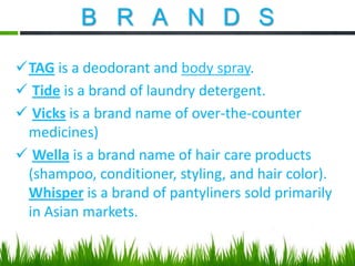 B R A N D S
TAG is a deodorant and body spray.
 Tide is a brand of laundry detergent.
 Vicks is a brand name of over-the-counter
medicines)
 Wella is a brand name of hair care products
(shampoo, conditioner, styling, and hair color).
Whisper is a brand of pantyliners sold primarily
in Asian markets.

 