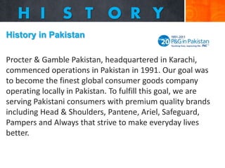 History in Pakistan

Procter & Gamble Pakistan, headquartered in Karachi,
commenced operations in Pakistan in 1991. Our goal was
to become the finest global consumer goods company
operating locally in Pakistan. To fulfill this goal, we are
serving Pakistani consumers with premium quality brands
including Head & Shoulders, Pantene, Ariel, Safeguard,
Pampers and Always that strive to make everyday lives
better.

 