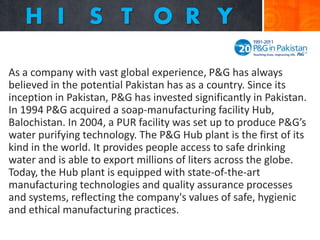 As a company with vast global experience, P&G has always
believed in the potential Pakistan has as a country. Since its
inception in Pakistan, P&G has invested significantly in Pakistan.
In 1994 P&G acquired a soap-manufacturing facility Hub,
Balochistan. In 2004, a PUR facility was set up to produce P&G’s
water purifying technology. The P&G Hub plant is the first of its
kind in the world. It provides people access to safe drinking
water and is able to export millions of liters across the globe.
Today, the Hub plant is equipped with state-of-the-art
manufacturing technologies and quality assurance processes
and systems, reflecting the company's values of safe, hygienic
and ethical manufacturing practices.

 