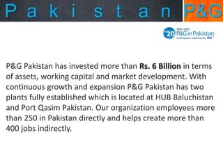P a k i s t a n P&G
P&G Pakistan has invested more than Rs. 6 Billion in terms
of assets, working capital and market development. With
continuous growth and expansion P&G Pakistan has two
plants fully established which is located at HUB Baluchistan
and Port Qasim Pakistan. Our organization employees more
than 250 in Pakistan directly and helps create more than
400 jobs indirectly.

 