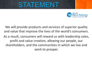STATEMENT
We will provide products and services of superior quality
and value that improve the lives of the world's consumers.
As a result, consumers will reward us with leadership sales,
profit and value creation, allowing our people, our
shareholders, and the communities in which we live and
work to prosper.

 