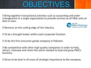 OBJECTIVES

Bring together transactional activities such as accounting and order
management in a single organization to provide services to all P&G units at
best in class.

Remains on the cutting edge of the industry.
 be a thought leader within each corporate function.
To

 be the first consumer goods company in Pakistan.
To
 competitive with other high quality companies in order to help,
Be
attract, motivate and retain the talent needed to lead and grow P&G’s
business.

Strive to be best in all areas of strategic importance to the company.

 