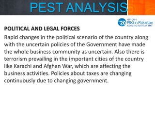 PEST ANALYSIS
POLITICAL AND LEGAL FORCES
Rapid changes in the political scenario of the country along
with the uncertain policies of the Government have made
the whole business community as uncertain. Also there is
terrorism prevailing in the important cities of the country
like Karachi and Afghan War, which are affecting the
business activities. Policies about taxes are changing
continuously due to changing government.

 