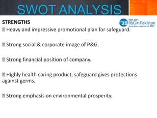SWOT ANALYSIS
STRENGTHS

Heavy and impressive promotional plan for safeguard.

Strong social & corporate image of P&G.

Strong financial position of company.

Highly health caring product, safeguard gives protections
against germs.


Strong emphasis on environmental prosperity.

 