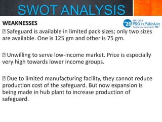 SWOT ANALYSIS
WEAKNESSES

Safeguard is available in limited pack sizes; only two sizes
are available. One is 125 gm and other is 75 gm.

Unwilling to serve low-income market. Price is especially
very high towards lower income groups.

Due to limited manufacturing facility, they cannot reduce
production cost of the safeguard. But now expansion is
being made in hub plant to increase production of
safeguard.

 