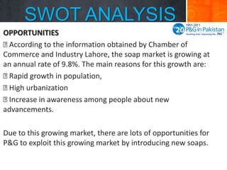 SWOT ANALYSIS
OPPORTUNITIES

According to the information obtained by Chamber of
Commerce and Industry Lahore, the soap market is growing at
an annual rate of 9.8%. The main reasons for this growth are:

Rapid growth in population,

High urbanization

Increase in awareness among people about new
advancements.
Due to this growing market, there are lots of opportunities for
P&G to exploit this growing market by introducing new soaps.

 