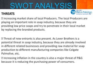 SWOT ANALYSIS
THREATS

Increasing market share of local Producers. The local Producers are
playing an important role in soap industry, because they are
providing low price soaps and try to penetrate in their local market
by replacing the branded products.

Threat of new entrants is also present. As Lever Brothers is a
potential threat in soap industry, because they are already involved
in different related businesses and providing raw material for soap
production to different manufacturing companies like Colgate
Palmolive, etc.

Increasing inflation in the country is also a major threat of P&G
because it is reducing the purchasing power of consumers.

 