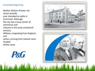A Humble Beginning
Neither William Procter nor
James Gamble
ever intended to settle in
Cincinnati. Although
the city was a busy center of
commerce and
industry in the early nineteenth
century,
William, emigrating from England,
and
James, arriving from Ireland, were
headed
farther west.

 