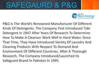 SAFEGAURD & P&G
P&G Is The World’s Renowned Manufacturer Of Different
Kinds Of Detergents. The Company First Introduced Tide
Detergent In 1947 After Years Of Research To Determine
How To Make A Cleanser Work Well In Hard Water. Since
That Time, They Have Introduced Variety Of Laundry And
Cleaning Products With Respect To Demand And
Environment Of Different Countries. After A Thorough
Research, The Company Introduced/Launched Its
Safeguard Brand In Pakistan In 1995.

 