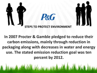 STEPS TO PROTECT ENVIRONMENT

In 2007 Procter & Gamble pledged to reduce their
carbon emissions, mainly through reduction in
packaging along with decreases in water and energy
use. The stated emission reduction goal was ten
percent by 2012.

 
