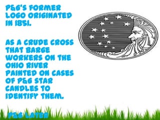 P&G's former
logo originated
in 1851.

As a crude cross
that barge
workers on the
Ohio River
painted on cases
of P&G star
candles to
identify them.
P&G later

 