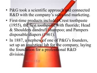 • P&G took a scientific approach and connected
R&D with the company’s sales and marketing.
• First-time products included Crest toothpaste
(1955), the first toothpaste with fluoride; Head
& Shoulders dandruff shampoo; and Pampers
disposable diapers (1961).
• In 1887, a nephew of one of P&G’s founders,
set up an analytical lab for the company, laying
the foundation for a professional R&D
division.
 