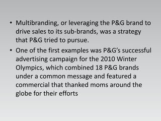 • Multibranding, or leveraging the P&G brand to
drive sales to its sub-brands, was a strategy
that P&G tried to pursue.
• One of the first examples was P&G’s successful
advertising campaign for the 2010 Winter
Olympics, which combined 18 P&G brands
under a common message and featured a
commercial that thanked moms around the
globe for their efforts
 