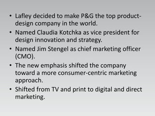 • Lafley decided to make P&G the top product-
design company in the world.
• Named Claudia Kotchka as vice president for
design innovation and strategy.
• Named Jim Stengel as chief marketing officer
(CMO).
• The new emphasis shifted the company
toward a more consumer-centric marketing
approach.
• Shifted from TV and print to digital and direct
marketing.
 