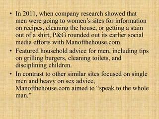 • In 2011, when company research showed that
men were going to women’s sites for information
on recipes, cleaning the house, or getting a stain
out of a shirt, P&G rounded out its earlier social
media efforts with Manofthehouse.com
• Featured household advice for men, including tips
on grilling burgers, cleaning toilets, and
disciplining children.
• In contrast to other similar sites focused on single
men and heavy on sex advice,
Manofthehouse.com aimed to “speak to the whole
man.”
 