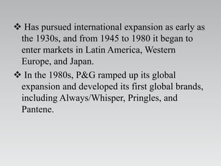  Has pursued international expansion as early as
the 1930s, and from 1945 to 1980 it began to
enter markets in Latin America, Western
Europe, and Japan.
 In the 1980s, P&G ramped up its global
expansion and developed its first global brands,
including Always/Whisper, Pringles, and
Pantene.
 