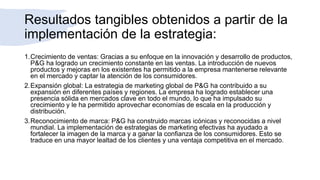 Resultados tangibles obtenidos a partir de la
implementación de la estrategia:
1.Crecimiento de ventas: Gracias a su enfoque en la innovación y desarrollo de productos,
P&G ha logrado un crecimiento constante en las ventas. La introducción de nuevos
productos y mejoras en los existentes ha permitido a la empresa mantenerse relevante
en el mercado y captar la atención de los consumidores.
2.Expansión global: La estrategia de marketing global de P&G ha contribuido a su
expansión en diferentes países y regiones. La empresa ha logrado establecer una
presencia sólida en mercados clave en todo el mundo, lo que ha impulsado su
crecimiento y le ha permitido aprovechar economías de escala en la producción y
distribución.
3.Reconocimiento de marca: P&G ha construido marcas icónicas y reconocidas a nivel
mundial. La implementación de estrategias de marketing efectivas ha ayudado a
fortalecer la imagen de la marca y a ganar la confianza de los consumidores. Esto se
traduce en una mayor lealtad de los clientes y una ventaja competitiva en el mercado.
 