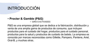 INTRODUCCIÓN
• Procter & Gamble (P&G)
• GIRO O ACTIVIADES
P&G es una empresa global que se dedica a la fabricación, distribución y
venta de una amplia gama de productos de consumo, que incluyen
productos para el cuidado del hogar, productos para el cuidado personal,
productos para la salud y productos de cuidado de bebés. La empresa es
conocida por marcas reconocidas como Gillette, Pampers, Pantene, Ariel,
Oral-B, y muchas otras.
 