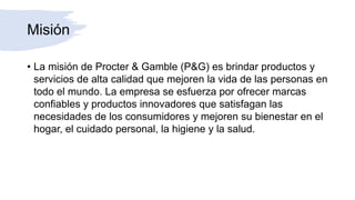 Misión
• La misión de Procter & Gamble (P&G) es brindar productos y
servicios de alta calidad que mejoren la vida de las personas en
todo el mundo. La empresa se esfuerza por ofrecer marcas
confiables y productos innovadores que satisfagan las
necesidades de los consumidores y mejoren su bienestar en el
hogar, el cuidado personal, la higiene y la salud.
 